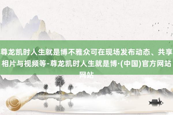 尊龙凯时人生就是博不雅众可在现场发布动态、共享相片与视频等-尊龙凯时人生就是博·(中国)官方网站