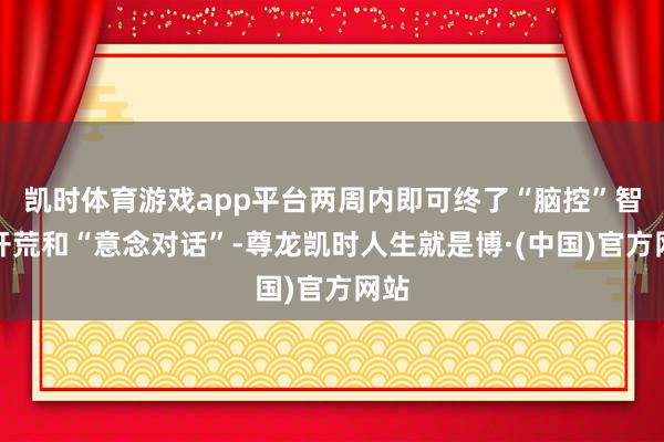 凯时体育游戏app平台两周内即可终了“脑控”智能开荒和“意念对话”-尊龙凯时人生就是博·(中国)官方网站