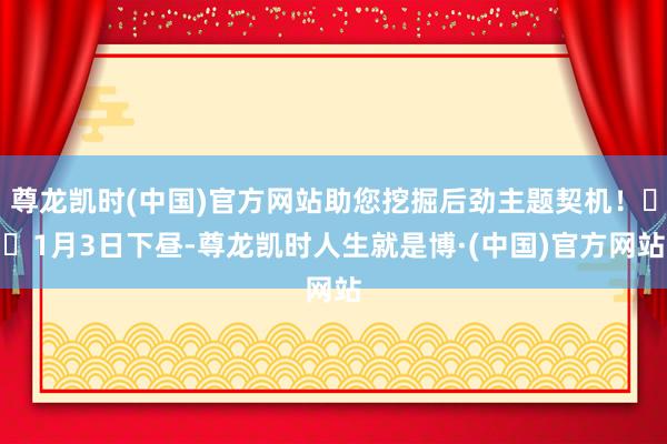 尊龙凯时(中国)官方网站助您挖掘后劲主题契机！		1月3日下昼-尊龙凯时人生就是博·(中国)官方网站