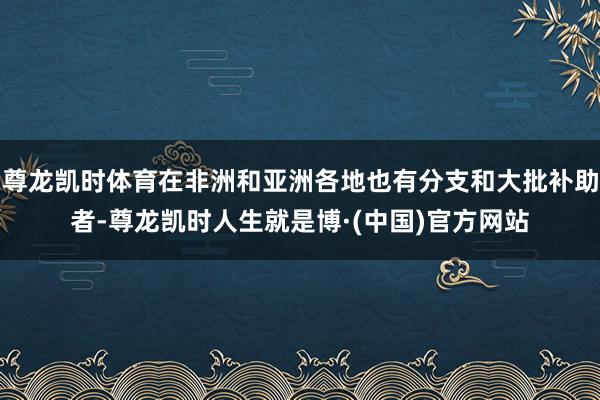 尊龙凯时体育在非洲和亚洲各地也有分支和大批补助者-尊龙凯时人生就是博·(中国)官方网站