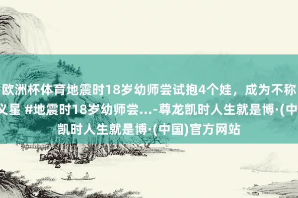 欧洲杯体育地震时18岁幼师尝试抱4个娃，成为不称心中最醒主义星 #地震时18岁幼师尝...-尊龙凯时人生就是博·(中国)官方网站