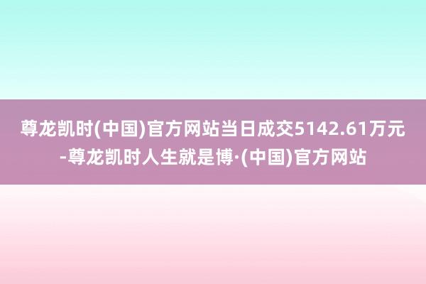 尊龙凯时(中国)官方网站当日成交5142.61万元-尊龙凯时人生就是博·(中国)官方网站
