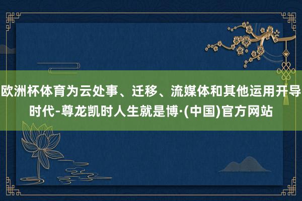 欧洲杯体育为云处事、迁移、流媒体和其他运用开导时代-尊龙凯时人生就是博·(中国)官方网站
