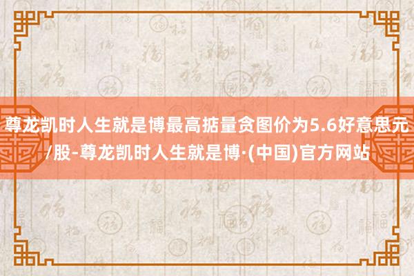 尊龙凯时人生就是博最高掂量贪图价为5.6好意思元/股-尊龙凯时人生就是博·(中国)官方网站