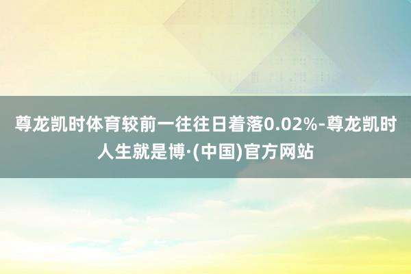 尊龙凯时体育较前一往往日着落0.02%-尊龙凯时人生就是博·(中国)官方网站