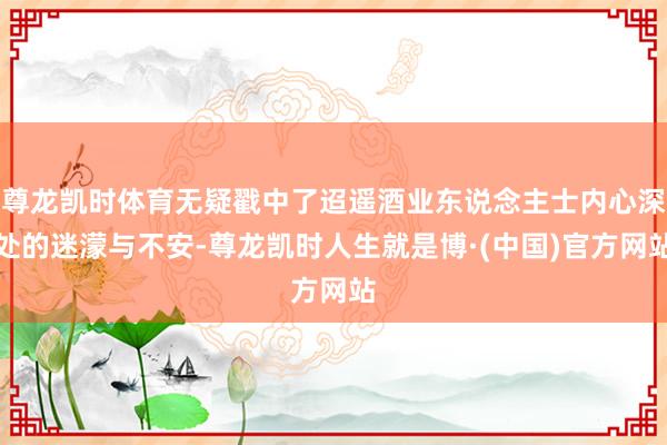 尊龙凯时体育无疑戳中了迢遥酒业东说念主士内心深处的迷濛与不安-尊龙凯时人生就是博·(中国)官方网站