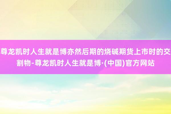 尊龙凯时人生就是博亦然后期的烧碱期货上市时的交割物-尊龙凯时人生就是博·(中国)官方网站