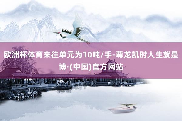 欧洲杯体育来往单元为10吨/手-尊龙凯时人生就是博·(中国)官方网站