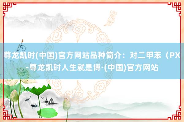 尊龙凯时(中国)官方网站品种简介：对二甲苯（PX-尊龙凯时人生就是博·(中国)官方网站