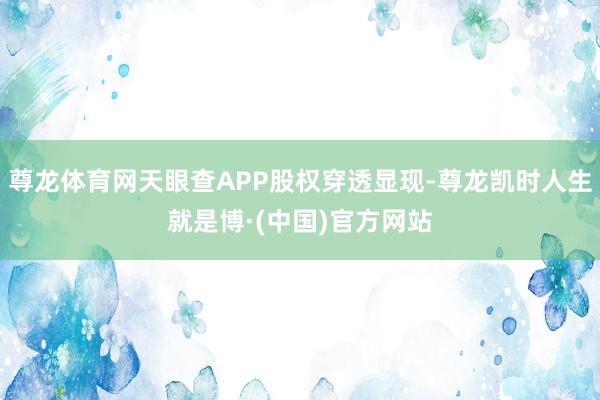 尊龙体育网天眼查APP股权穿透显现-尊龙凯时人生就是博·(中国)官方网站