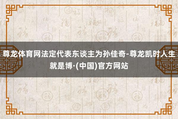 尊龙体育网法定代表东谈主为孙佳奇-尊龙凯时人生就是博·(中国)官方网站