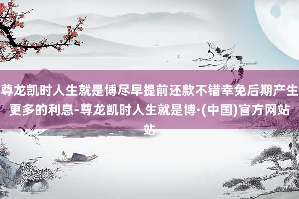 尊龙凯时人生就是博尽早提前还款不错幸免后期产生更多的利息-尊龙凯时人生就是博·(中国)官方网站