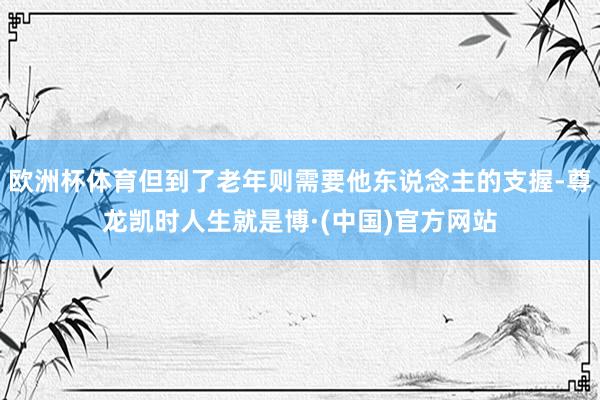 欧洲杯体育但到了老年则需要他东说念主的支握-尊龙凯时人生就是博·(中国)官方网站