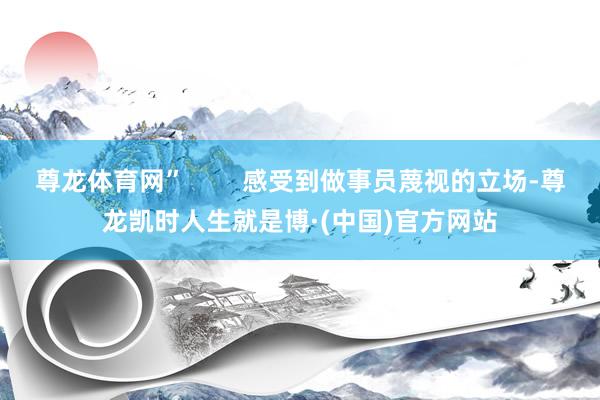 尊龙体育网”        感受到做事员蔑视的立场-尊龙凯时人生就是博·(中国)官方网站
