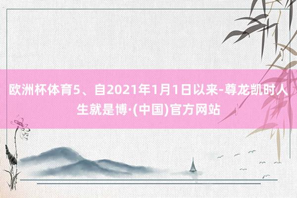 欧洲杯体育5、自2021年1月1日以来-尊龙凯时人生就是博·(中国)官方网站