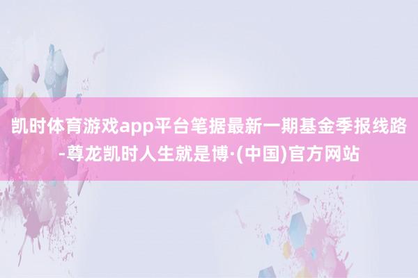 凯时体育游戏app平台笔据最新一期基金季报线路-尊龙凯时人生就是博·(中国)官方网站