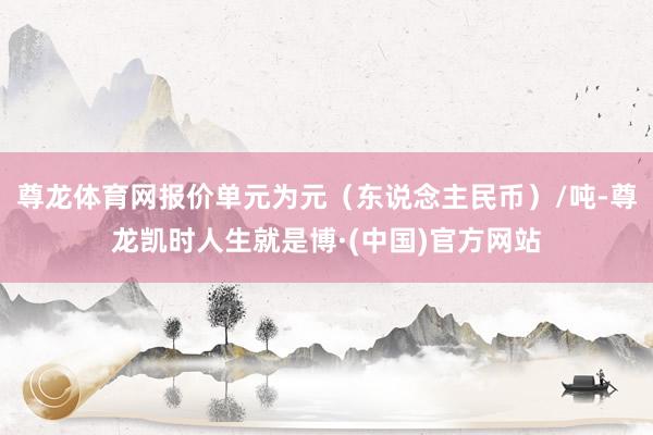 尊龙体育网报价单元为元（东说念主民币）/吨-尊龙凯时人生就是博·(中国)官方网站