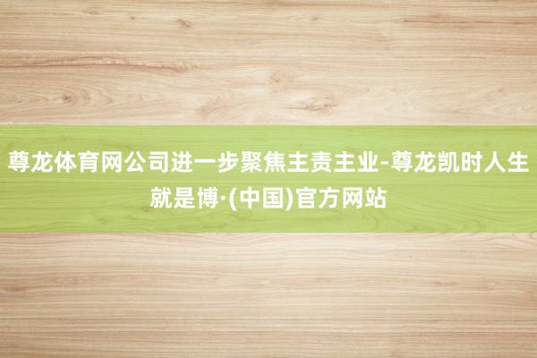 尊龙体育网公司进一步聚焦主责主业-尊龙凯时人生就是博·(中国)官方网站
