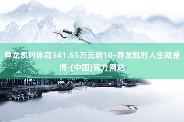 尊龙凯时体育341.65万元到10-尊龙凯时人生就是博·(中国)官方网站