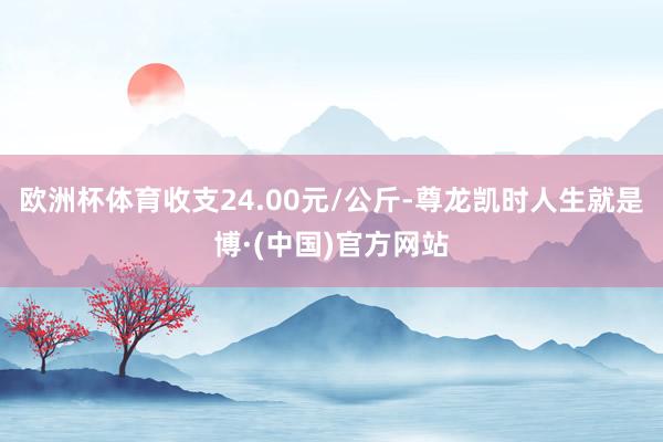 欧洲杯体育收支24.00元/公斤-尊龙凯时人生就是博·(中国)官方网站