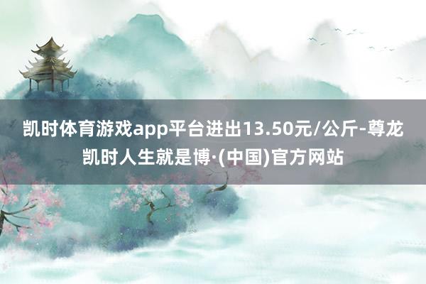 凯时体育游戏app平台进出13.50元/公斤-尊龙凯时人生就是博·(中国)官方网站