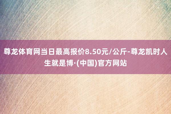 尊龙体育网当日最高报价8.50元/公斤-尊龙凯时人生就是博·(中国)官方网站