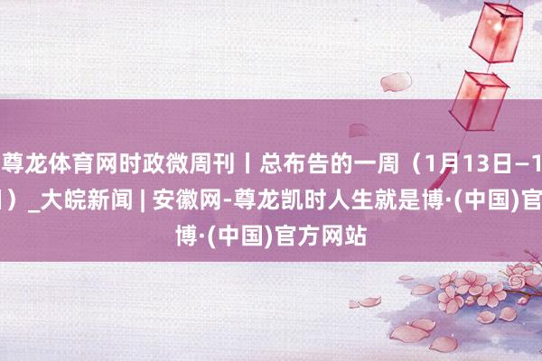 尊龙体育网时政微周刊丨总布告的一周（1月13日—1月19日）_大皖新闻 | 安徽网-尊龙凯时人生就是博·(中国)官方网站