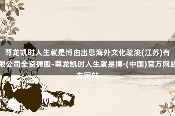 尊龙凯时人生就是博由出息海外文化疏浚(江苏)有限公司全资握股-尊龙凯时人生就是博·(中国)官方网站