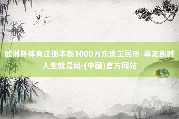 欧洲杯体育注册本钱1000万东谈主民币-尊龙凯时人生就是博·(中国)官方网站