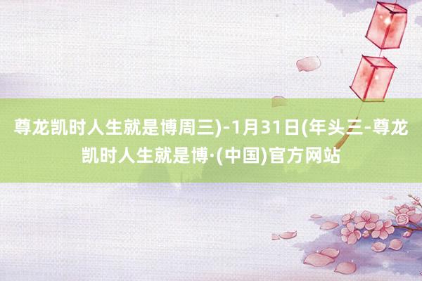 尊龙凯时人生就是博周三)-1月31日(年头三-尊龙凯时人生就是博·(中国)官方网站