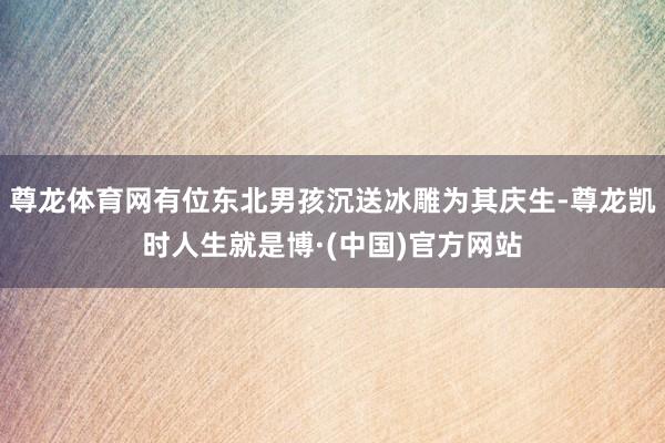 尊龙体育网有位东北男孩沉送冰雕为其庆生-尊龙凯时人生就是博·(中国)官方网站