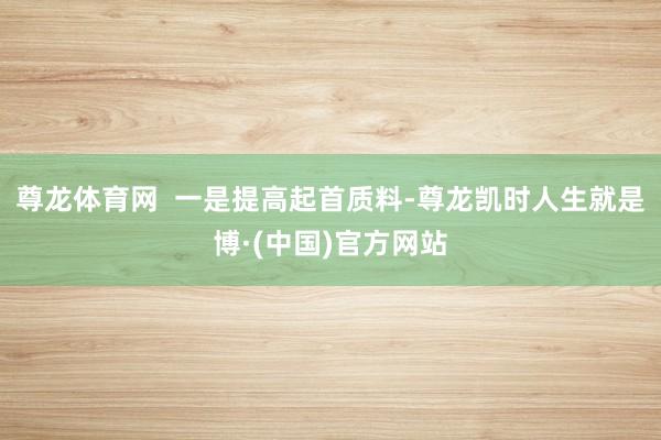 尊龙体育网  一是提高起首质料-尊龙凯时人生就是博·(中国)官方网站