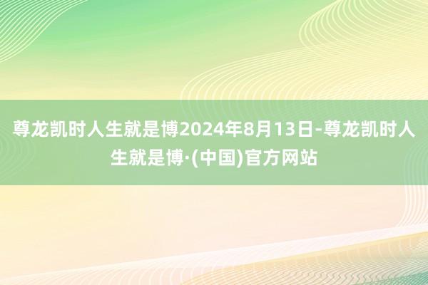 尊龙凯时人生就是博2024年8月13日-尊龙凯时人生就是博·(中国)官方网站