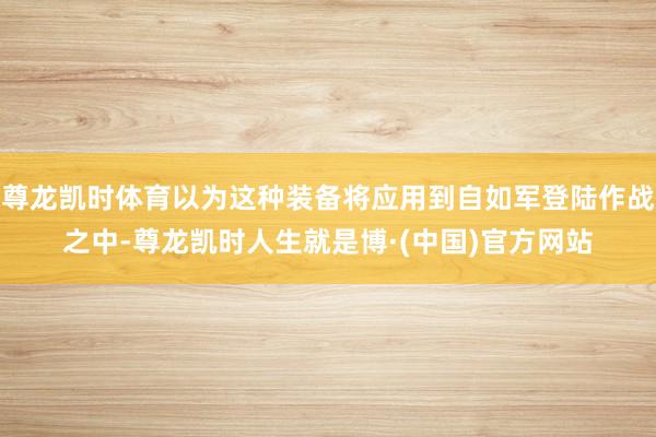 尊龙凯时体育以为这种装备将应用到自如军登陆作战之中-尊龙凯时人生就是博·(中国)官方网站