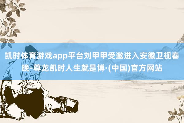 凯时体育游戏app平台刘甲甲受邀进入安徽卫视春晚-尊龙凯时人生就是博·(中国)官方网站