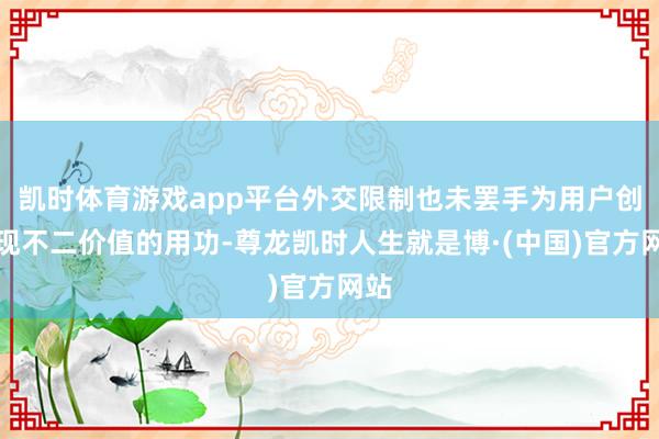 凯时体育游戏app平台外交限制也未罢手为用户创造现不二价值的用功-尊龙凯时人生就是博·(中国)官方网站