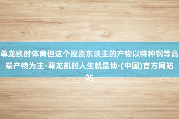 尊龙凯时体育但这个投资东谈主的产物以特种钢等高端产物为主-尊龙凯时人生就是博·(中国)官方网站
