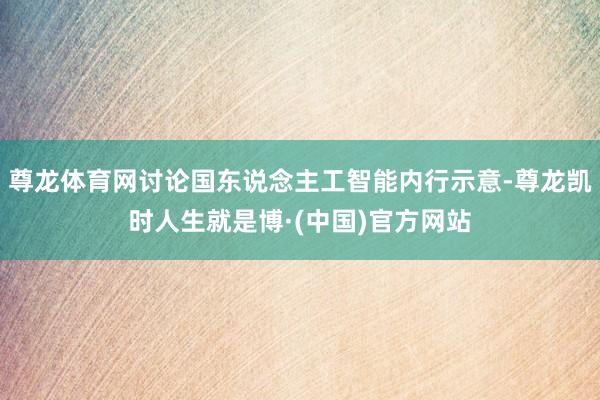 尊龙体育网讨论国东说念主工智能内行示意-尊龙凯时人生就是博·(中国)官方网站