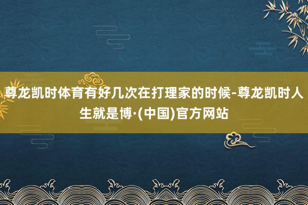 尊龙凯时体育有好几次在打理家的时候-尊龙凯时人生就是博·(中国)官方网站