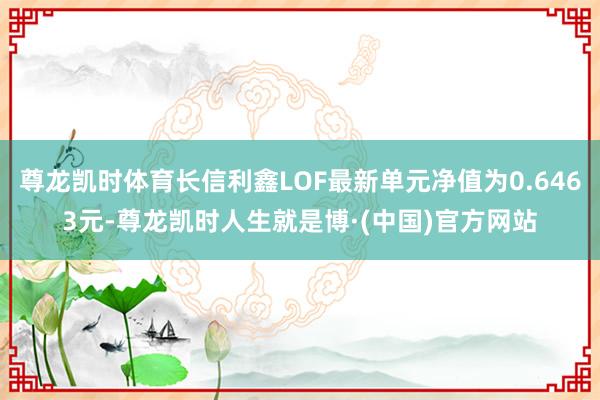 尊龙凯时体育长信利鑫LOF最新单元净值为0.6463元-尊龙凯时人生就是博·(中国)官方网站