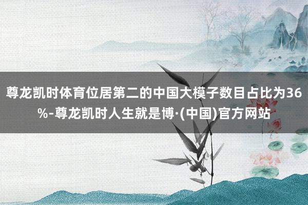 尊龙凯时体育位居第二的中国大模子数目占比为36%-尊龙凯时人生就是博·(中国)官方网站