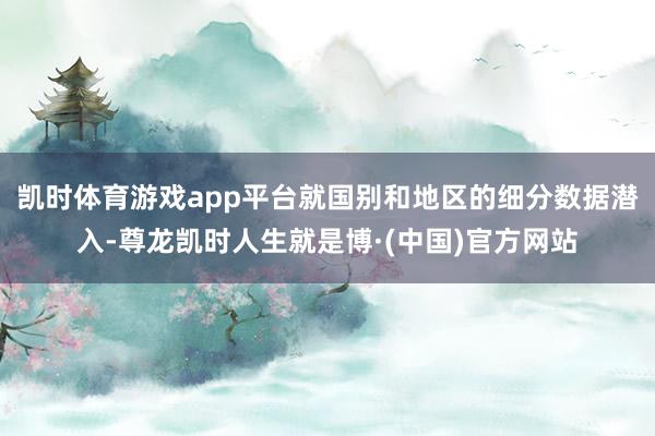 凯时体育游戏app平台就国别和地区的细分数据潜入-尊龙凯时人生就是博·(中国)官方网站