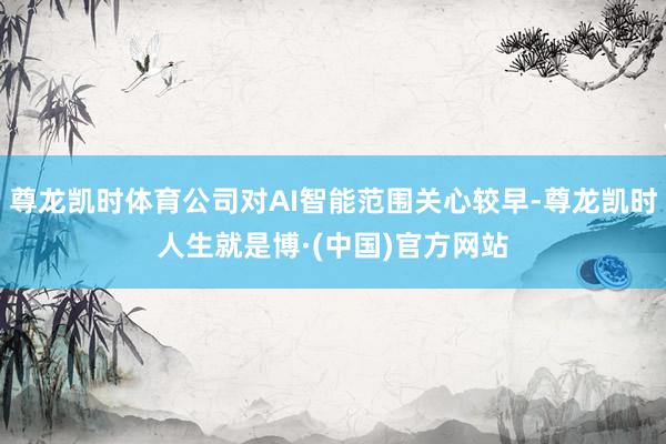 尊龙凯时体育公司对AI智能范围关心较早-尊龙凯时人生就是博·(中国)官方网站