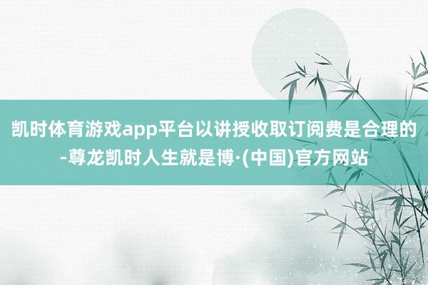 凯时体育游戏app平台以讲授收取订阅费是合理的-尊龙凯时人生就是博·(中国)官方网站