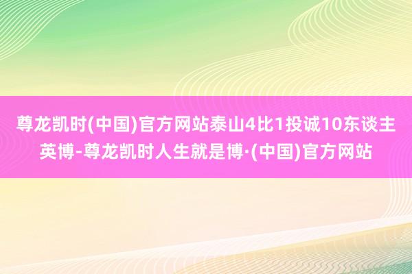 尊龙凯时(中国)官方网站泰山4比1投诚10东谈主英博-尊龙凯时人生就是博·(中国)官方网站