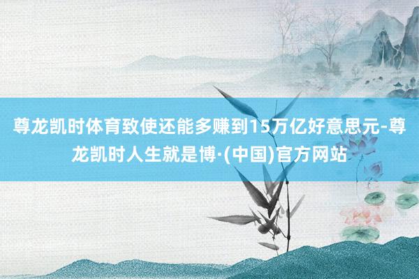 尊龙凯时体育致使还能多赚到15万亿好意思元-尊龙凯时人生就是博·(中国)官方网站