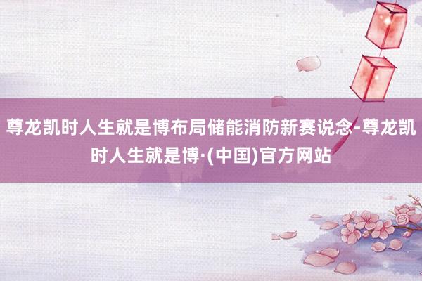 尊龙凯时人生就是博布局储能消防新赛说念-尊龙凯时人生就是博·(中国)官方网站