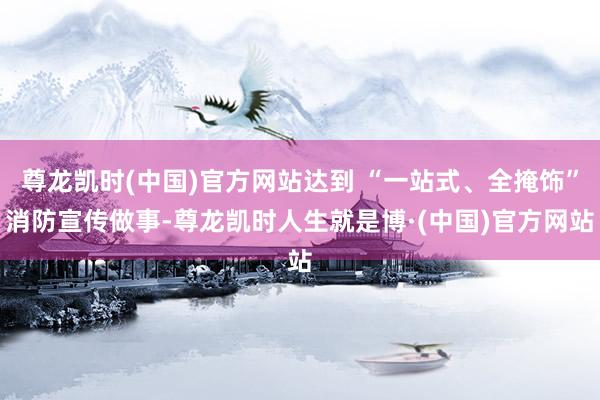 尊龙凯时(中国)官方网站达到 “一站式、全掩饰”消防宣传做事-尊龙凯时人生就是博·(中国)官方网站