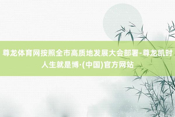 尊龙体育网按照全市高质地发展大会部署-尊龙凯时人生就是博·(中国)官方网站