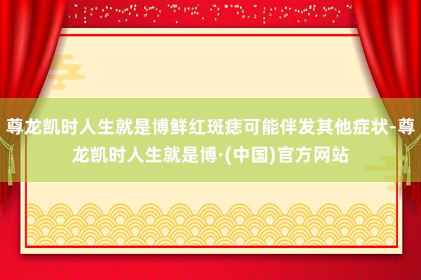 尊龙凯时人生就是博鲜红斑痣可能伴发其他症状-尊龙凯时人生就是博·(中国)官方网站